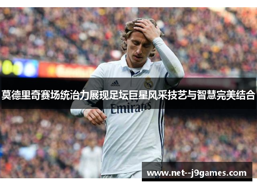 莫德里奇赛场统治力展现足坛巨星风采技艺与智慧完美结合 莫德里奇赛场统治力展现足坛巨星风采技艺与智慧完美结合