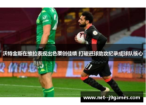 沃特金斯在维拉表现出色屡创佳绩 打破进球助攻纪录成球队核心